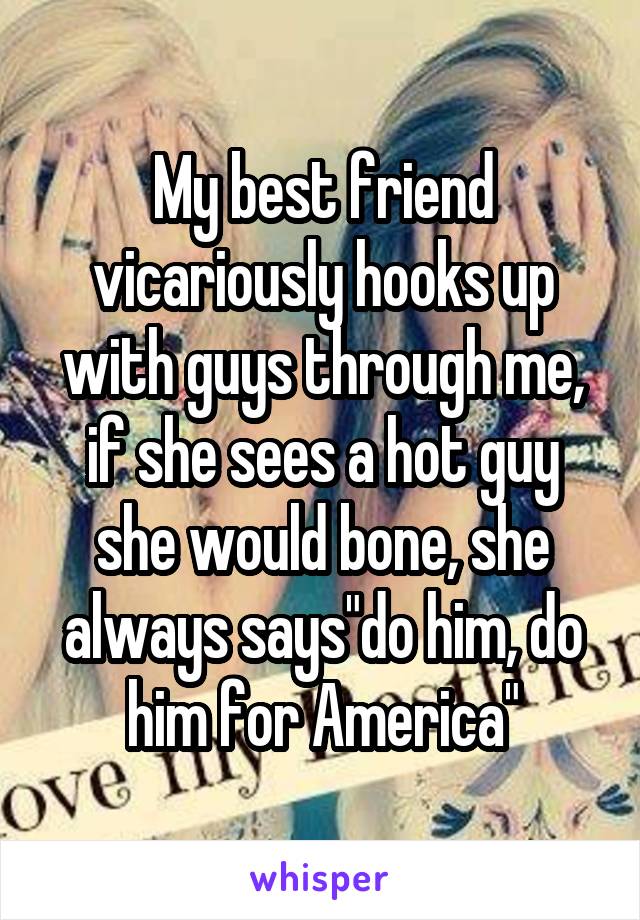My best friend vicariously hooks up with guys through me, if she sees a hot guy she would bone, she always says"do him, do him for America"