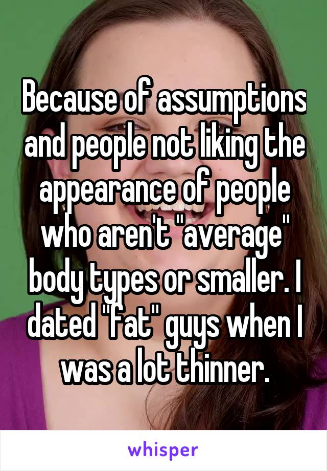 Because of assumptions and people not liking the appearance of people who aren't "average" body types or smaller. I dated "fat" guys when I was a lot thinner.