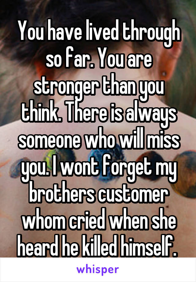 You have lived through so far. You are stronger than you think. There is always someone who will miss you. I wont forget my brothers customer whom cried when she heard he killed himself. 