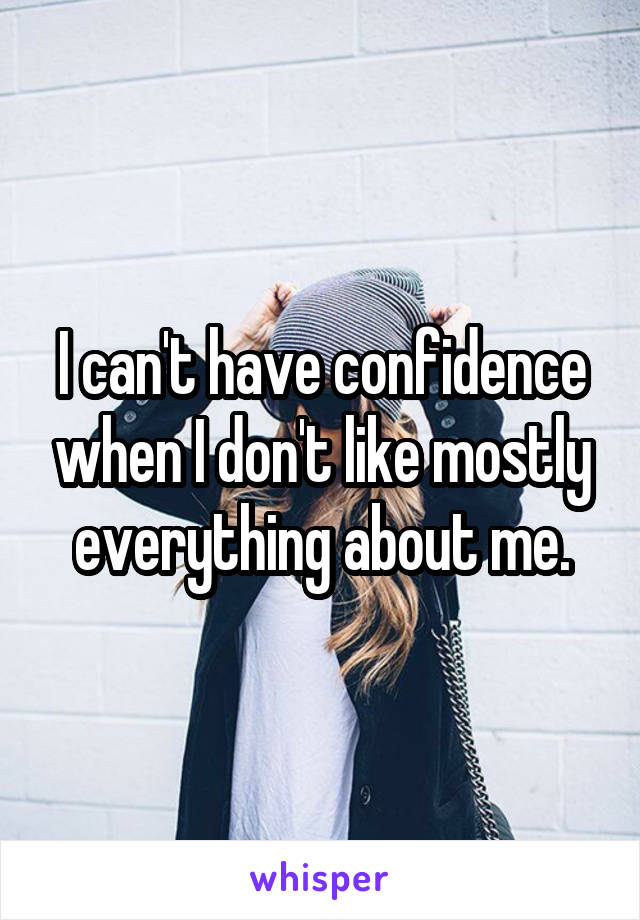 I can't have confidence when I don't like mostly everything about me.