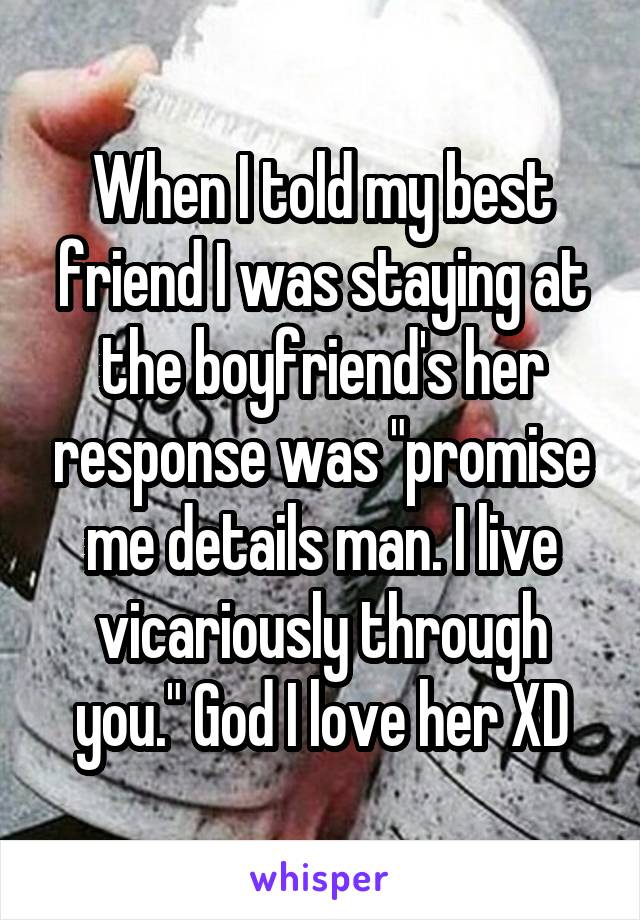 When I told my best friend I was staying at the boyfriend's her response was "promise me details man. I live vicariously through you." God I love her XD
