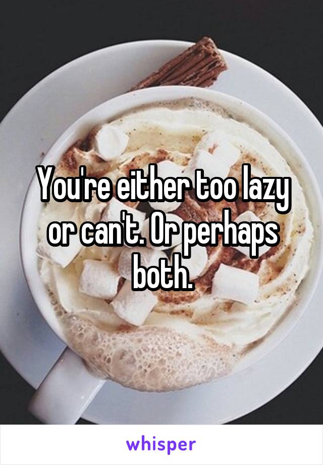 You're either too lazy or can't. Or perhaps both.