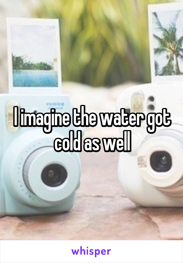 I imagine the water got cold as well