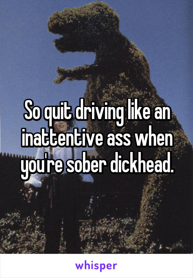 So quit driving like an inattentive ass when you're sober dickhead.