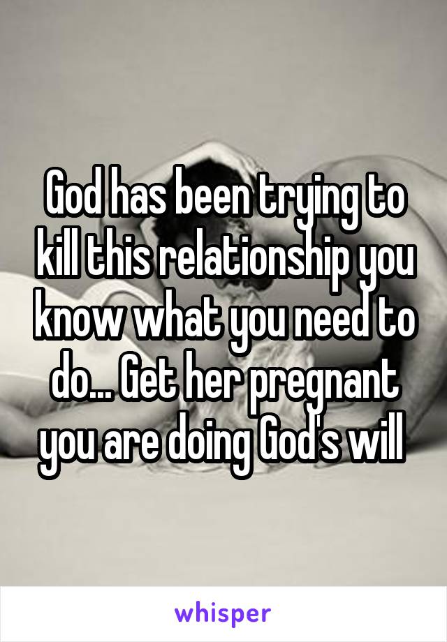 God has been trying to kill this relationship you know what you need to do... Get her pregnant you are doing God's will 