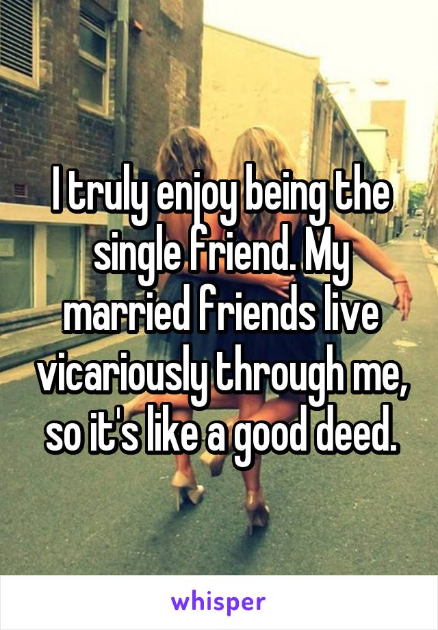 I truly enjoy being the single friend. My married friends live vicariously through me, so it's like a good deed.