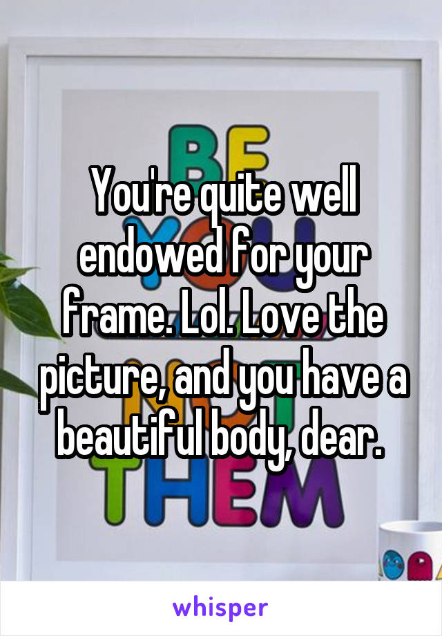 You're quite well endowed for your frame. Lol. Love the picture, and you have a beautiful body, dear. 