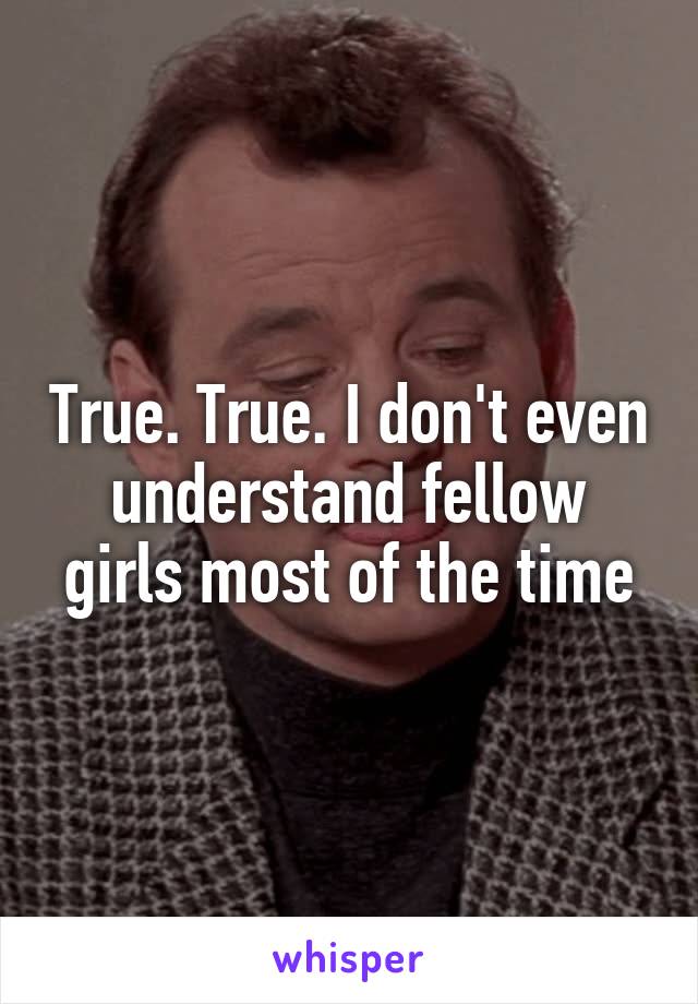 True. True. I don't even understand fellow girls most of the time