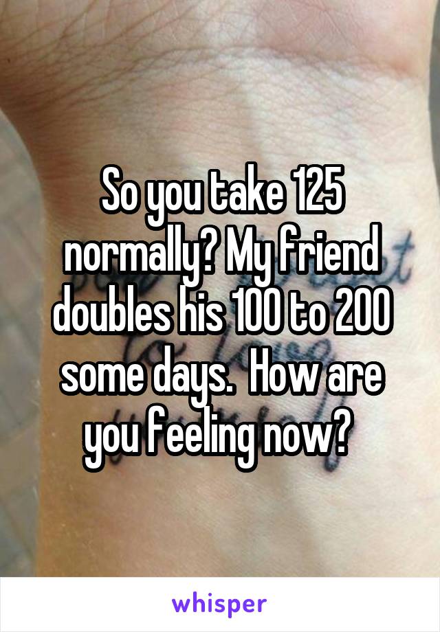 So you take 125 normally? My friend doubles his 100 to 200 some days.  How are you feeling now? 