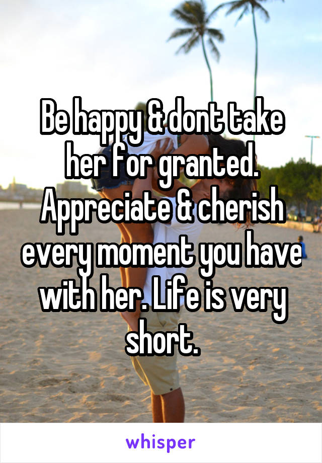 Be happy & dont take her for granted. Appreciate & cherish every moment you have with her. Life is very short.