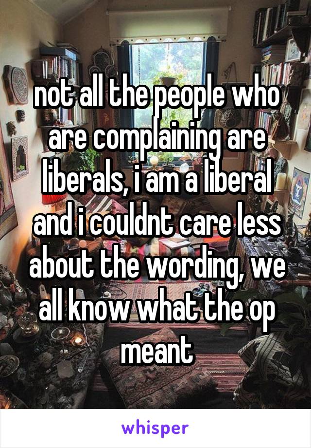 not all the people who are complaining are liberals, i am a liberal and i couldnt care less about the wording, we all know what the op meant