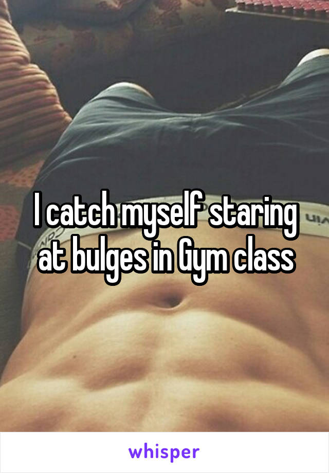 I catch myself staring at bulges in Gym class