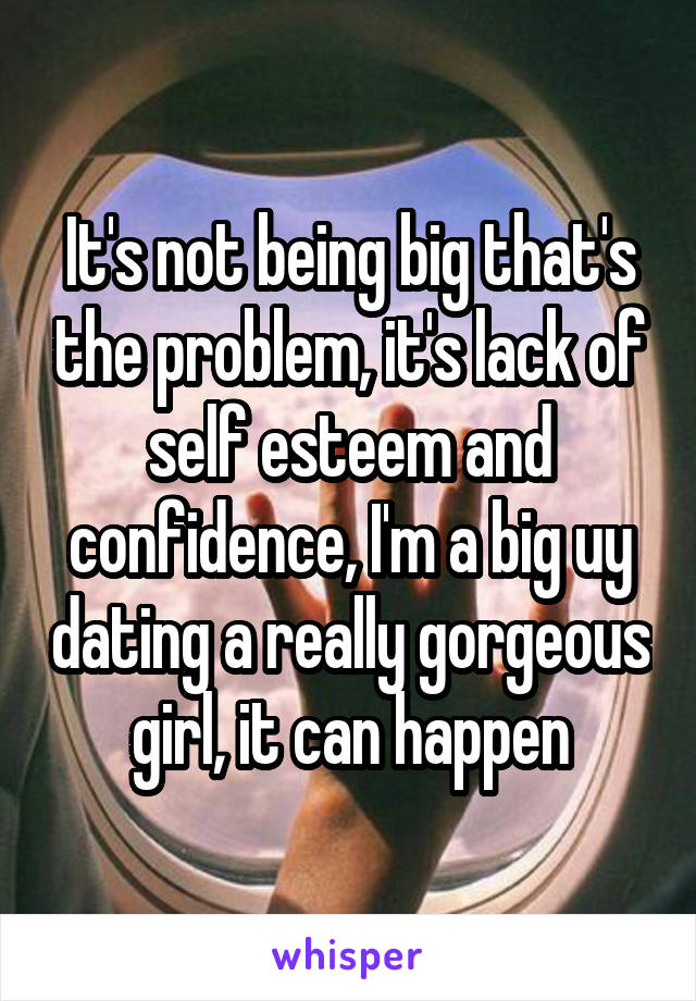 It's not being big that's the problem, it's lack of self esteem and confidence, I'm a big uy dating a really gorgeous girl, it can happen