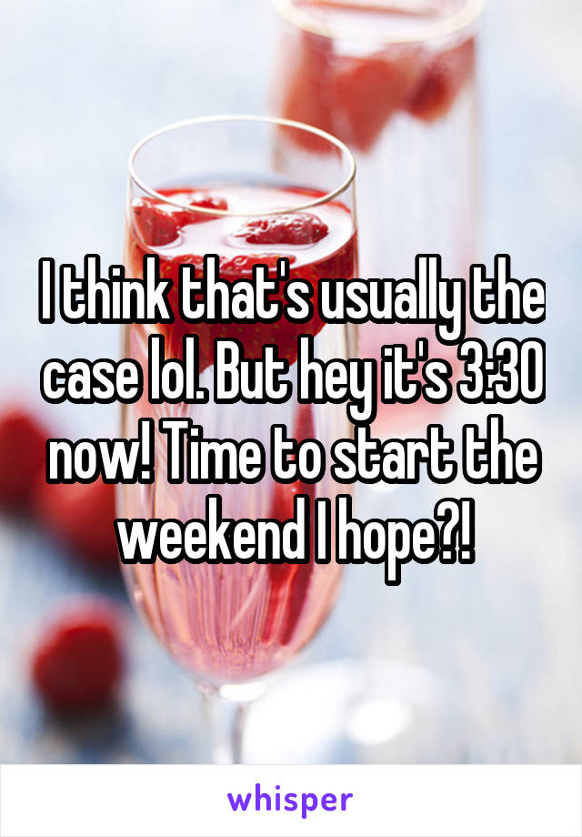 I think that's usually the case lol. But hey it's 3:30 now! Time to start the weekend I hope?!