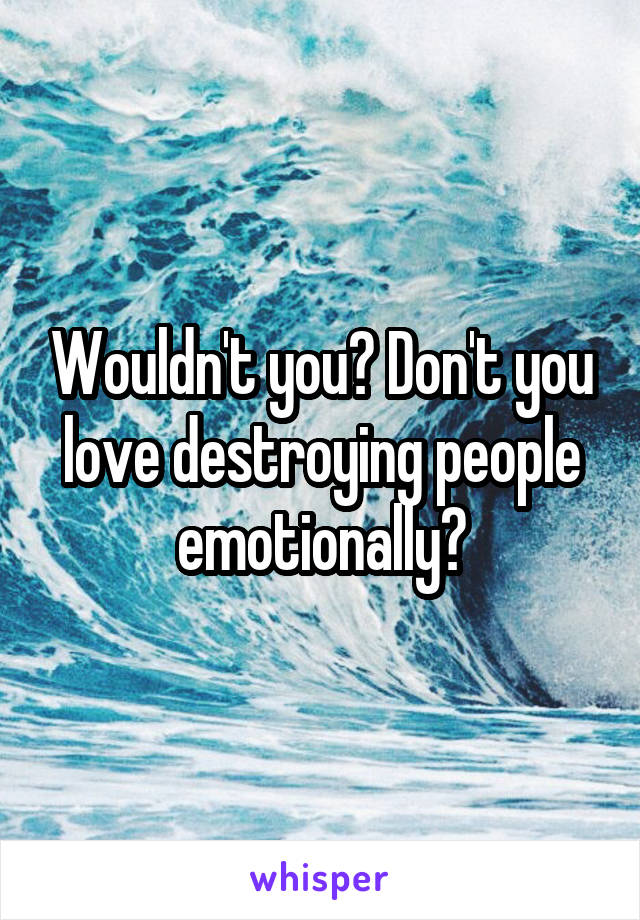 Wouldn't you? Don't you love destroying people emotionally?