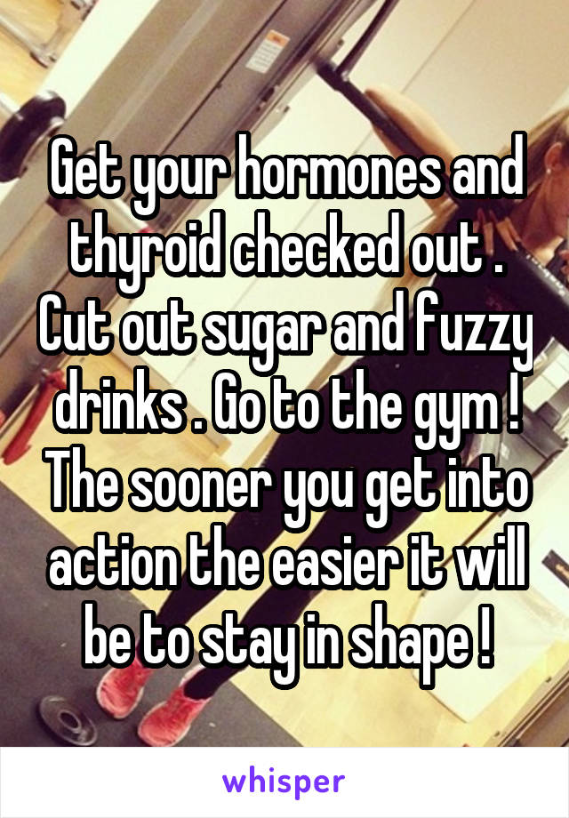 Get your hormones and thyroid checked out . Cut out sugar and fuzzy drinks . Go to the gym ! The sooner you get into action the easier it will be to stay in shape !