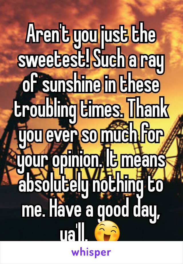 Aren't you just the sweetest! Such a ray of sunshine in these troubling times. Thank you ever so much for your opinion. It means absolutely nothing to me. Have a good day, ya'll. 😄