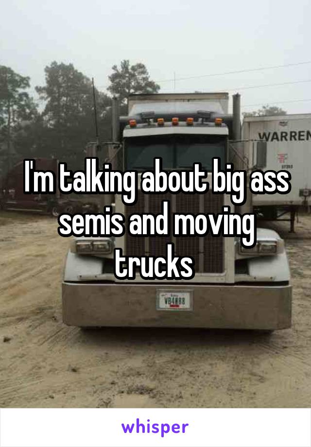 I'm talking about big ass semis and moving trucks 