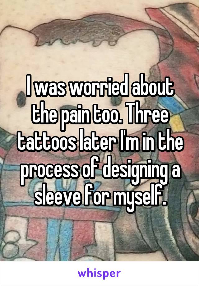 I was worried about the pain too. Three tattoos later I'm in the process of designing a sleeve for myself.