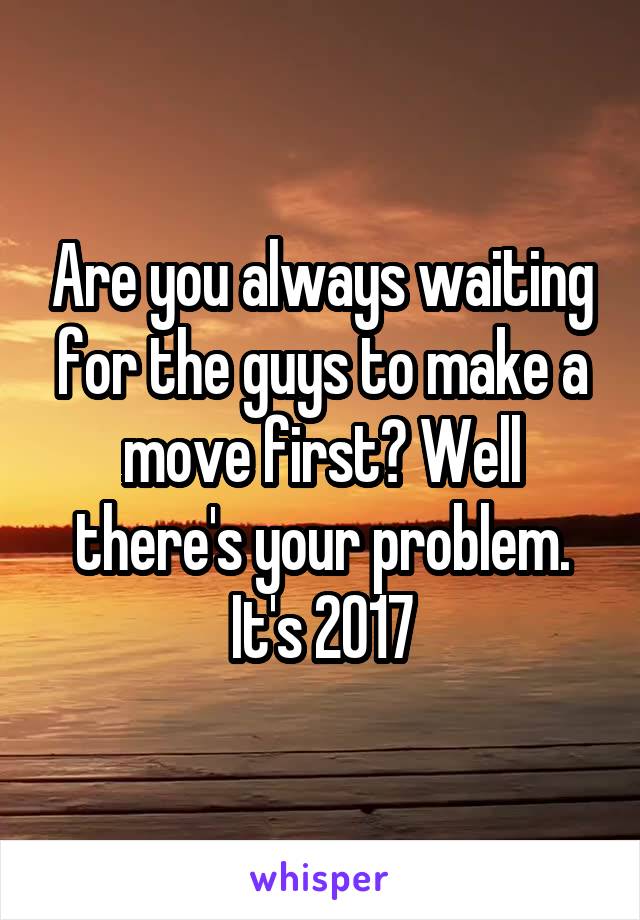 Are you always waiting for the guys to make a move first? Well there's your problem. It's 2017