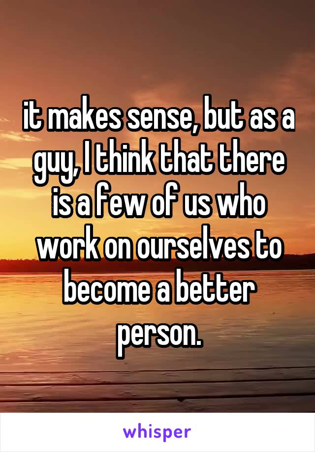 it makes sense, but as a guy, I think that there is a few of us who work on ourselves to become a better person.