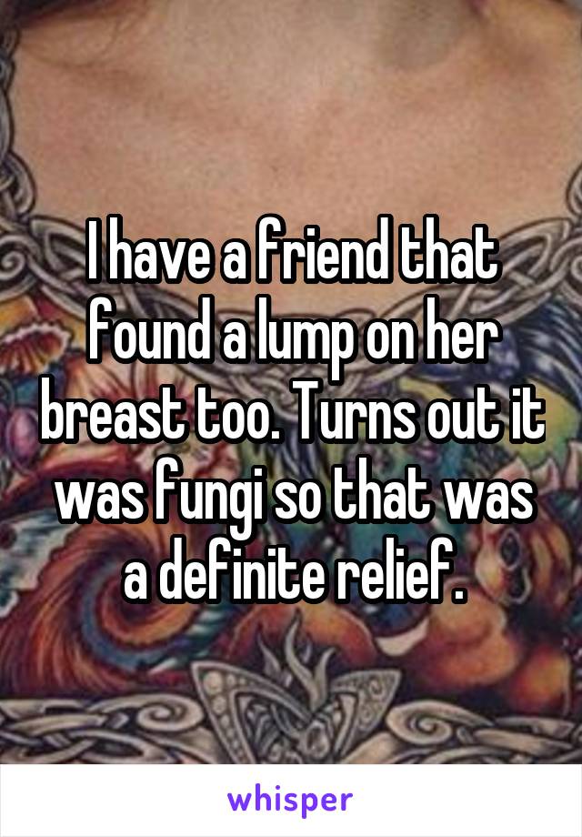 I have a friend that found a lump on her breast too. Turns out it was fungi so that was a definite relief.