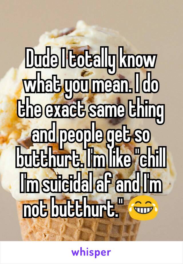 Dude I totally know what you mean. I do the exact same thing and people get so butthurt. I'm like "chill I'm suicidal af and I'm not butthurt." 😂