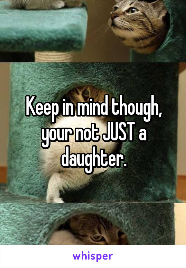 Keep in mind though, your not JUST a daughter.