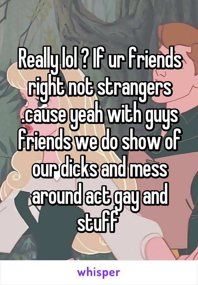 Really lol ? If ur friends right not strangers
.cause yeah with guys friends we do show of our dicks and mess around act gay and stuff 