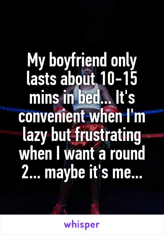 My boyfriend only lasts about 10-15 mins in bed... It's convenient when I'm lazy but frustrating when I want a round 2... maybe it's me...