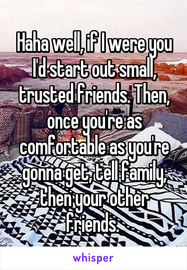 Haha well, if I were you I'd start out small, trusted friends. Then, once you're as comfortable as you're gonna get, tell family, then your other friends. 