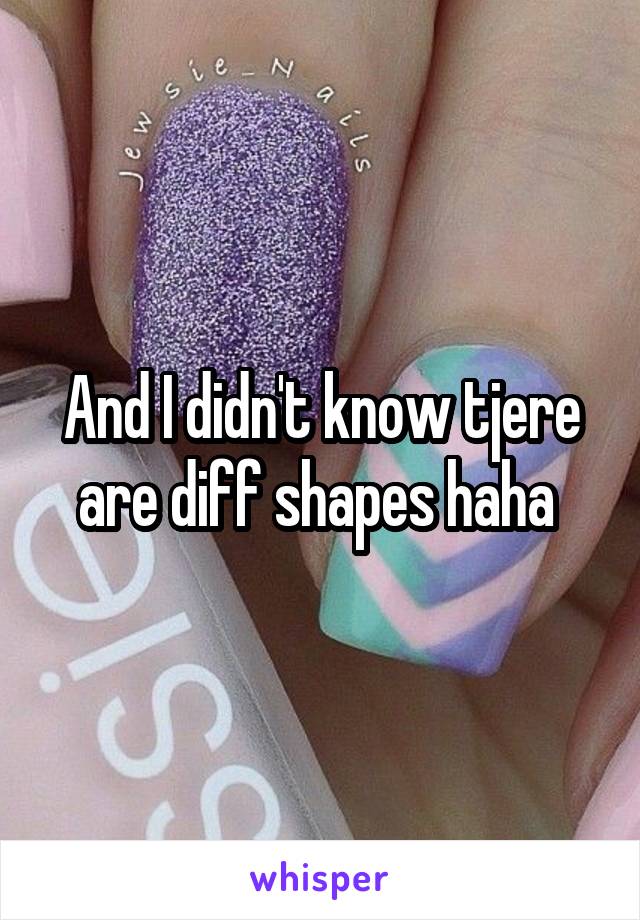 And I didn't know tjere are diff shapes haha 