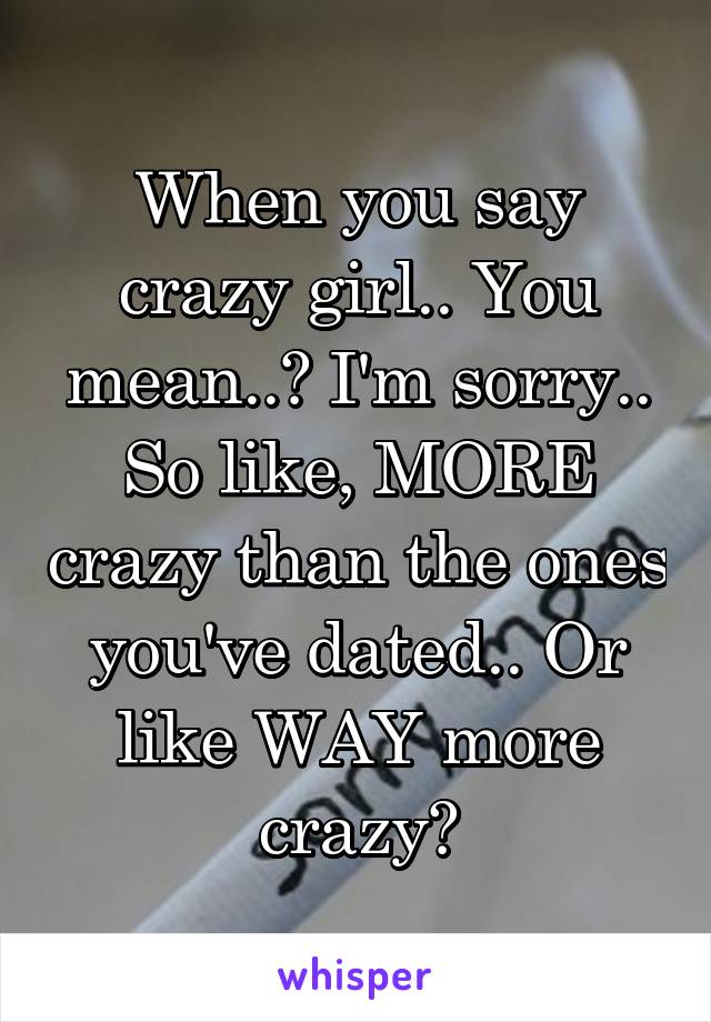 When you say crazy girl.. You mean..? I'm sorry.. So like, MORE crazy than the ones you've dated.. Or like WAY more crazy?