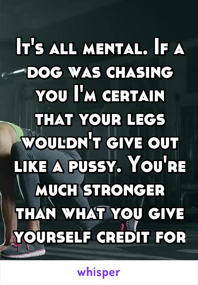 It's all mental. If a dog was chasing you I'm certain that your legs wouldn't give out like a pussy. You're much stronger than what you give yourself credit for