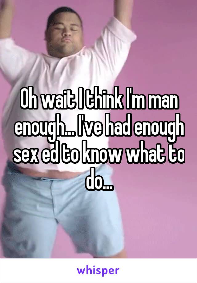 Oh wait I think I'm man enough... I've had enough sex ed to know what to do...