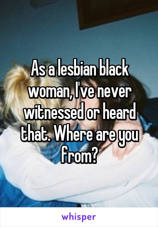 As a lesbian black woman, I've never witnessed or heard that. Where are you from?