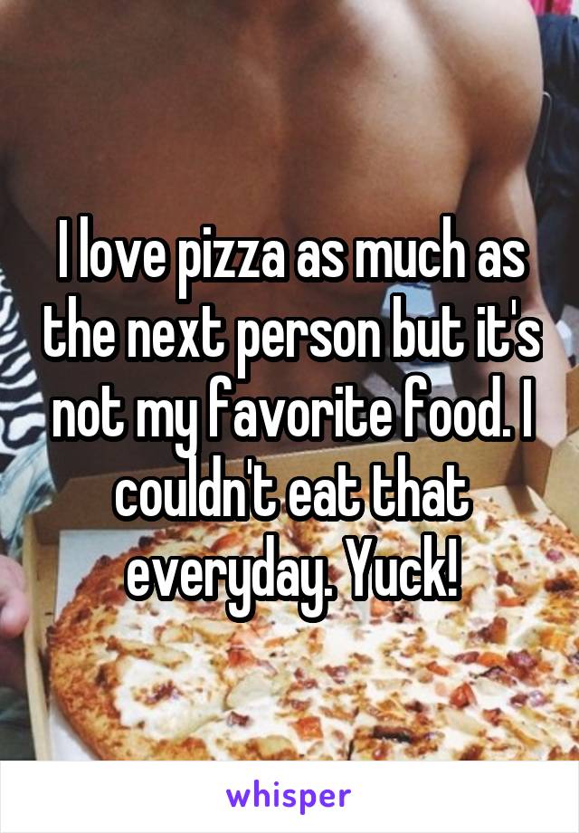 I love pizza as much as the next person but it's not my favorite food. I couldn't eat that everyday. Yuck!