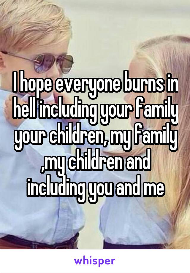 I hope everyone burns in hell including your family your children, my family ,my children and including you and me