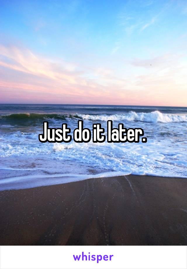 Just do it later. 