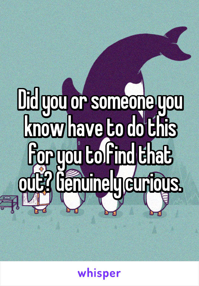 Did you or someone you know have to do this for you to find that out? Genuinely curious.