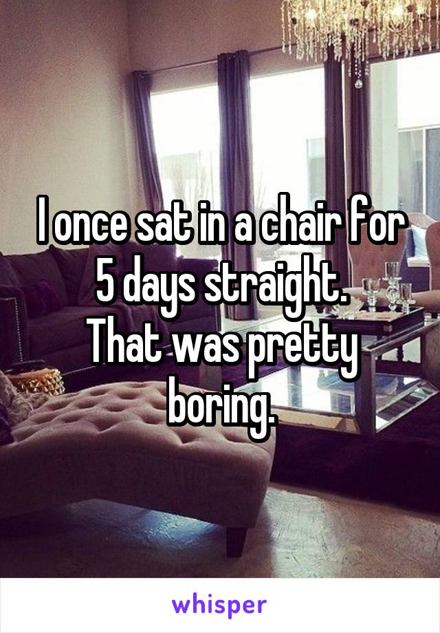 I once sat in a chair for 5 days straight.
That was pretty boring.