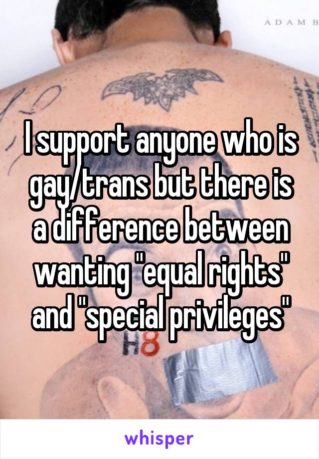 I support anyone who is gay/trans but there is a difference between wanting "equal rights" and "special privileges"