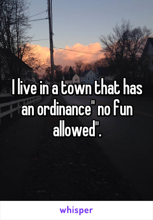 I live in a town that has an ordinance" no fun allowed".