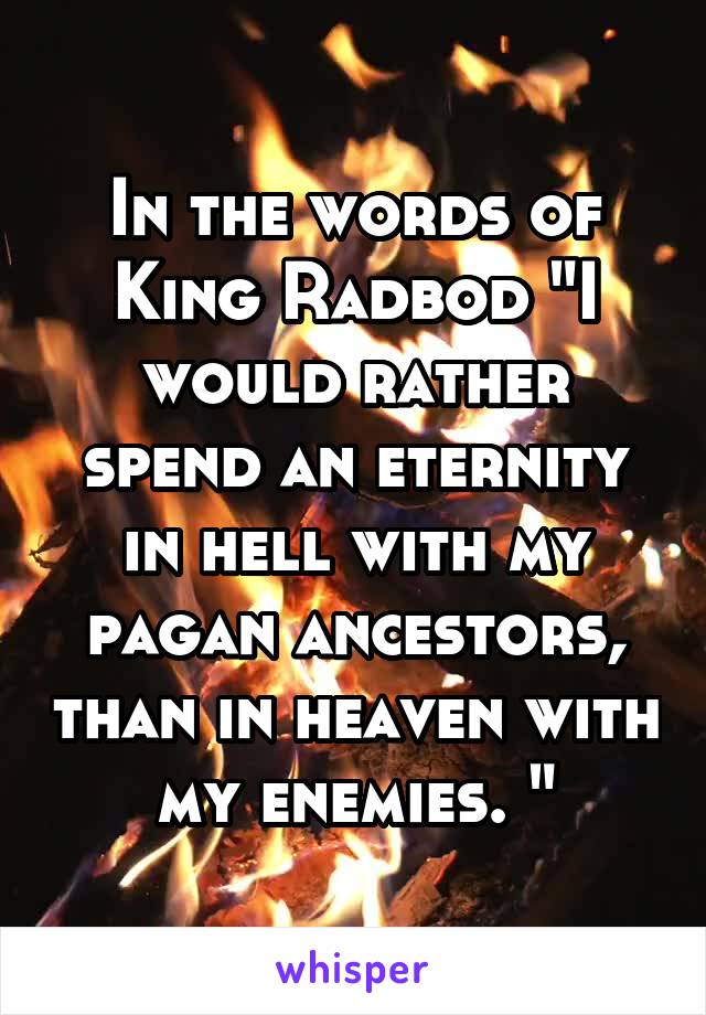 In the words of King Radbod "I would rather spend an eternity in hell with my pagan ancestors, than in heaven with my enemies. "