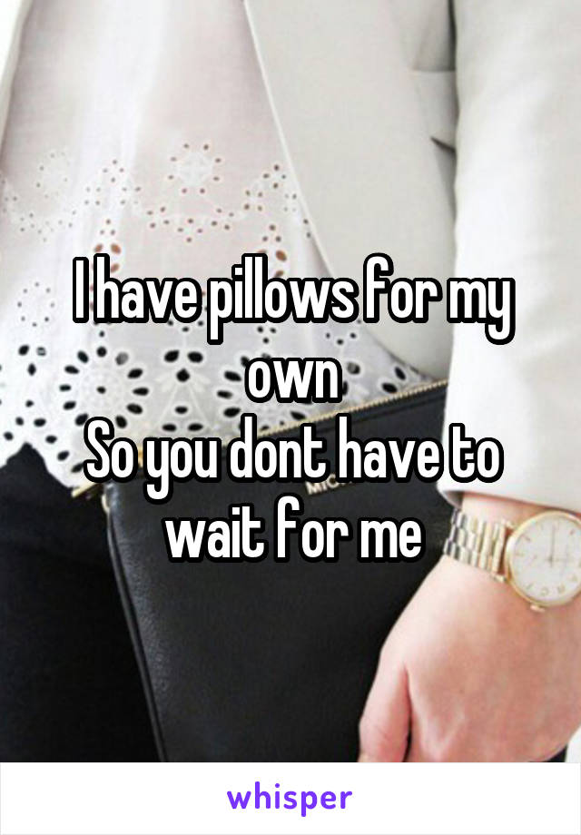 I have pillows for my own
So you dont have to wait for me