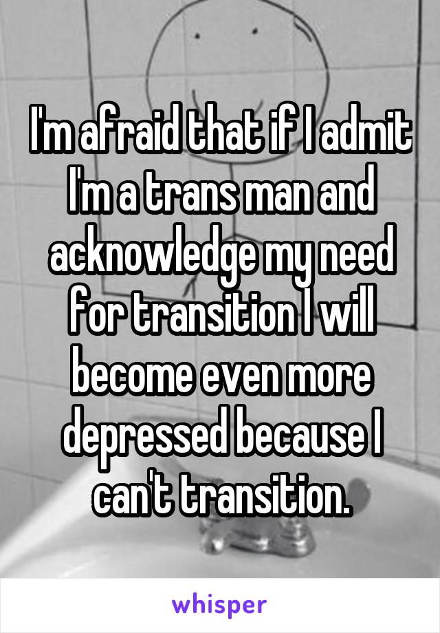 I'm afraid that if I admit I'm a trans man and acknowledge my need for transition I will become even more depressed because I can't transition.