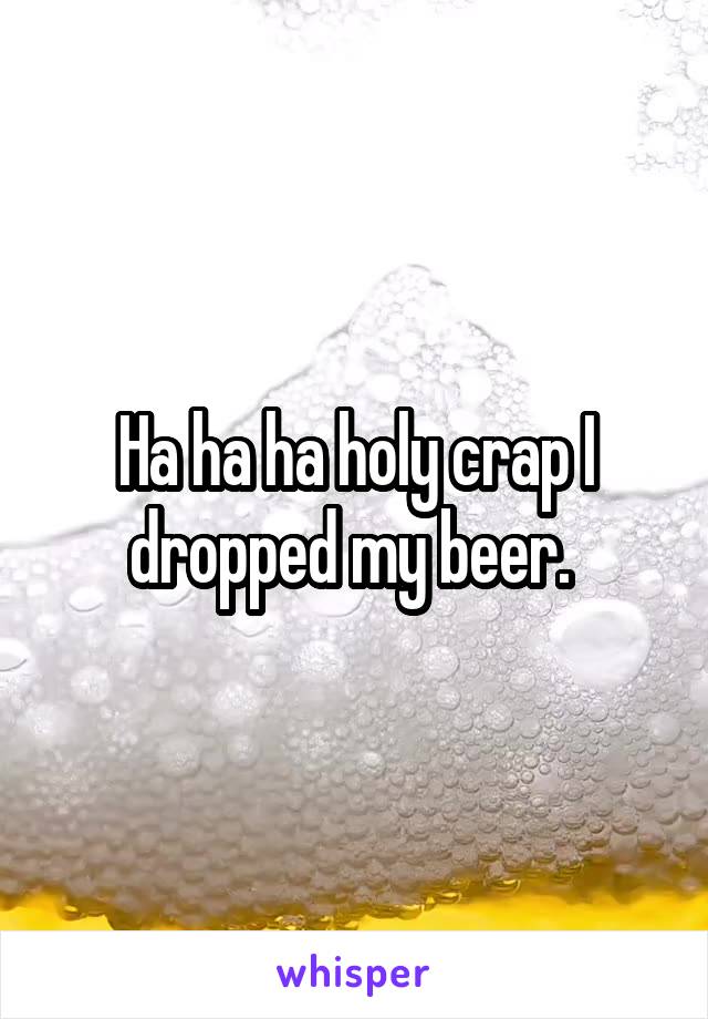 Ha ha ha holy crap I dropped my beer. 