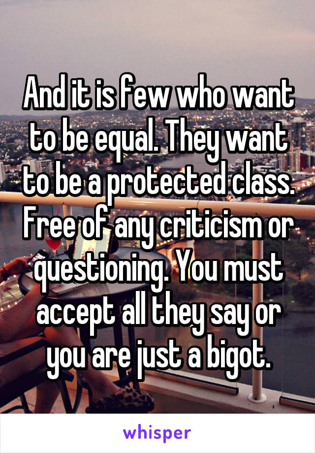 And it is few who want to be equal. They want to be a protected class. Free of any criticism or questioning. You must accept all they say or you are just a bigot.