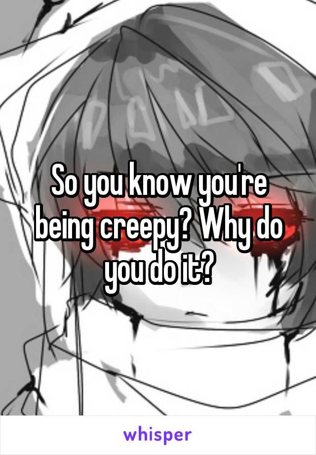 So you know you're being creepy? Why do you do it?