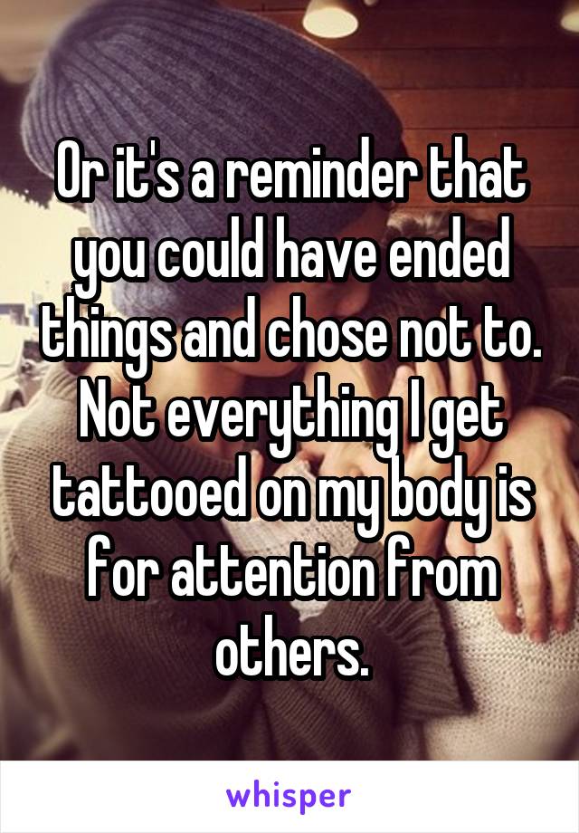 Or it's a reminder that you could have ended things and chose not to. Not everything I get tattooed on my body is for attention from others.